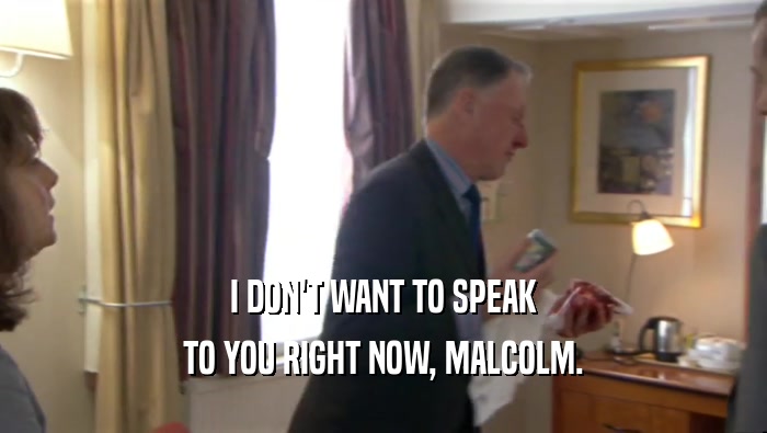 I DON'T WANT TO SPEAK
 TO YOU RIGHT NOW, MALCOLM.
 