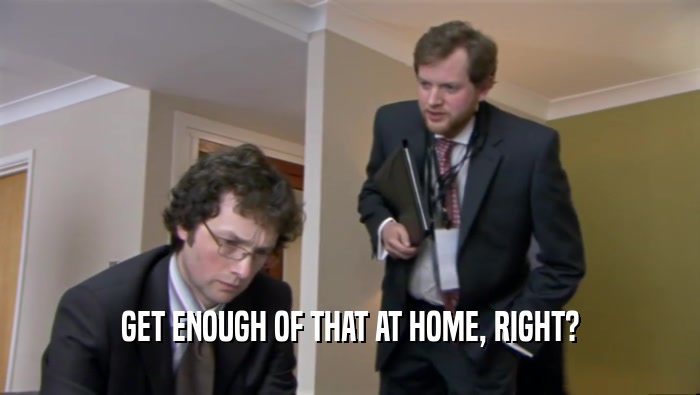 GET ENOUGH OF THAT AT HOME, RIGHT?  