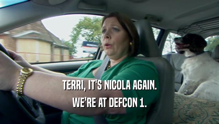 TERRI, IT'S NICOLA AGAIN. WE'RE AT DEFCON 1. 