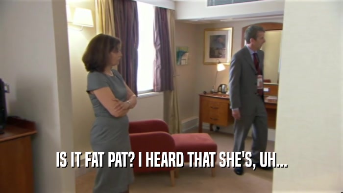 IS IT FAT PAT? I HEARD THAT SHE'S, UH...  