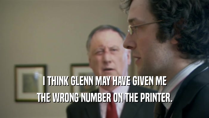 I THINK GLENN MAY HAVE GIVEN ME
 THE WRONG NUMBER ON THE PRINTER.
 