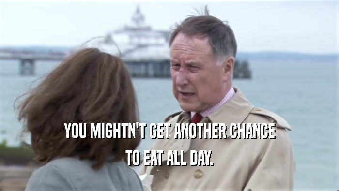 YOU MIGHTN'T GET ANOTHER CHANCE TO EAT ALL DAY. 