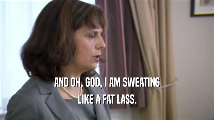 AND OH, GOD, I AM SWEATING LIKE A FAT LASS. 