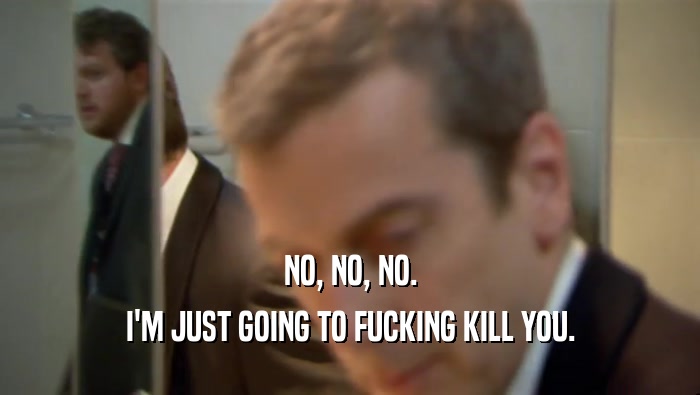 NO, NO, NO. I'M JUST GOING TO FUCKING KILL YOU. 
