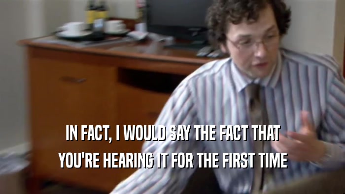 IN FACT, I WOULD SAY THE FACT THAT YOU'RE HEARING IT FOR THE FIRST TIME 