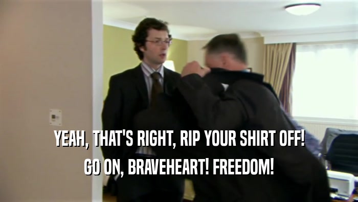 YEAH, THAT'S RIGHT, RIP YOUR SHIRT OFF! GO ON, BRAVEHEART! FREEDOM! 