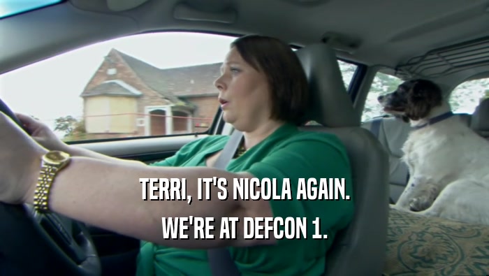 TERRI, IT'S NICOLA AGAIN. WE'RE AT DEFCON 1. 