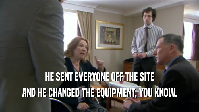 HE SENT EVERYONE OFF THE SITE
 AND HE CHANGED THE EQUIPMENT, YOU KNOW.
 