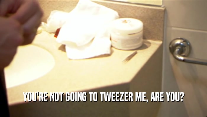 YOU'RE NOT GOING TO TWEEZER ME, ARE YOU?  