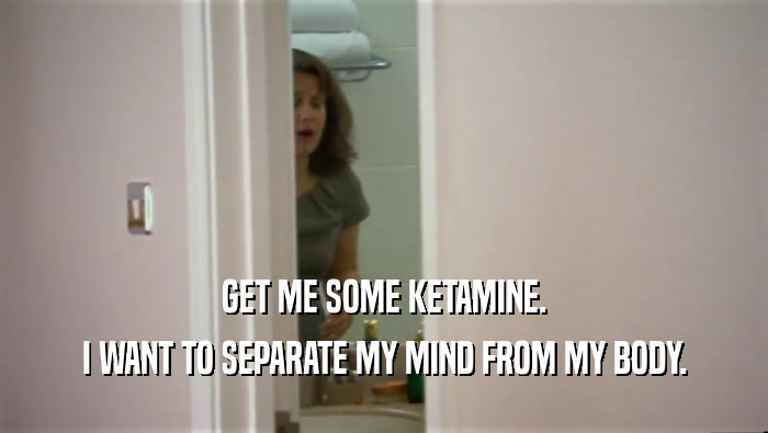 GET ME SOME KETAMINE. I WANT TO SEPARATE MY MIND FROM MY BODY. 