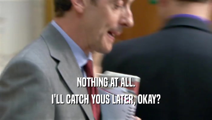NOTHING AT ALL. I'LL CATCH YOUS LATER, OKAY? 
