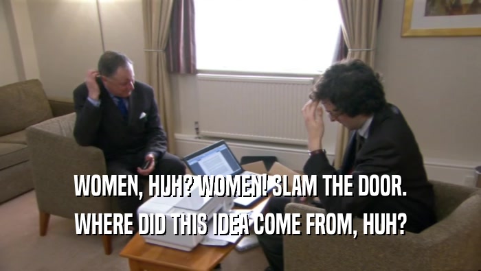 WOMEN, HUH? WOMEN! SLAM THE DOOR. WHERE DID THIS IDEA COME FROM, HUH? 