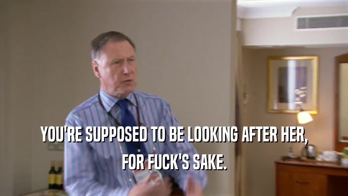 YOU'RE SUPPOSED TO BE LOOKING AFTER HER, FOR FUCK'S SAKE. 