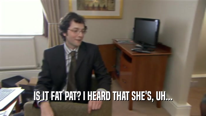 IS IT FAT PAT? I HEARD THAT SHE'S, UH...
  