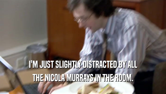I'M JUST SLIGHTLY DISTRACTED BY ALL THE NICOLA MURRAYS IN THE ROOM. 