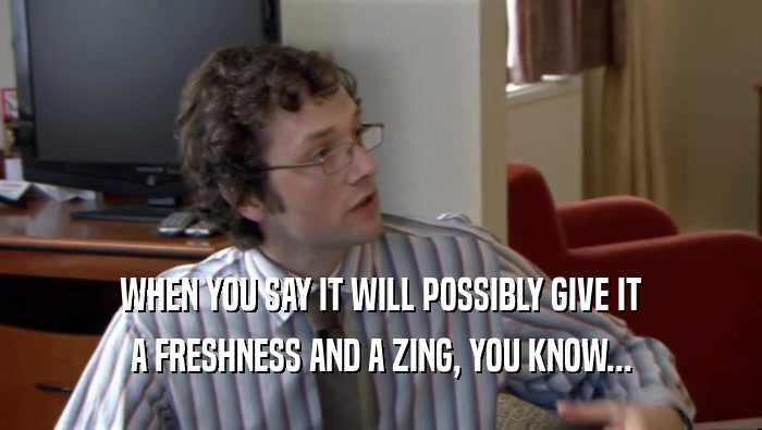 WHEN YOU SAY IT WILL POSSIBLY GIVE IT A FRESHNESS AND A ZING, YOU KNOW... 