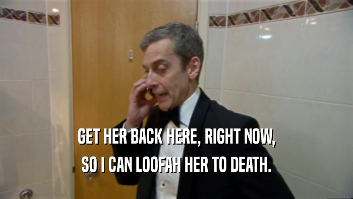 GET HER BACK HERE, RIGHT NOW, SO I CAN LOOFAH HER TO DEATH. 