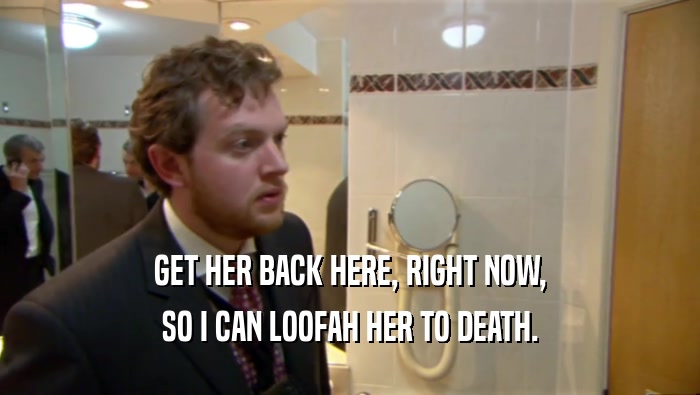 GET HER BACK HERE, RIGHT NOW, SO I CAN LOOFAH HER TO DEATH. 