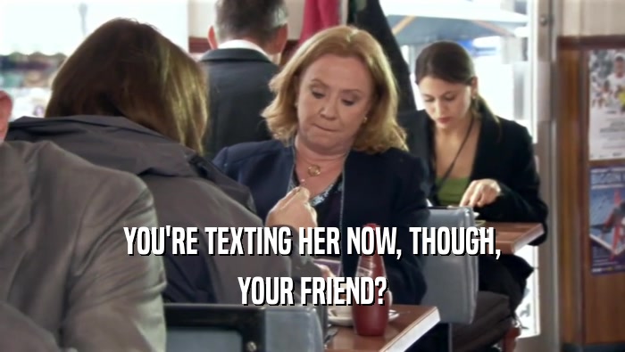 YOU'RE TEXTING HER NOW, THOUGH, YOUR FRIEND? 