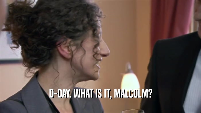 D-DAY. WHAT IS IT, MALCOLM?  