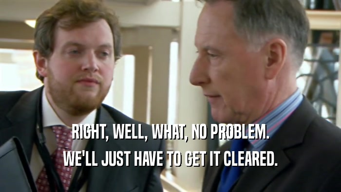 RIGHT, WELL, WHAT, NO PROBLEM. WE'LL JUST HAVE TO GET IT CLEARED. 