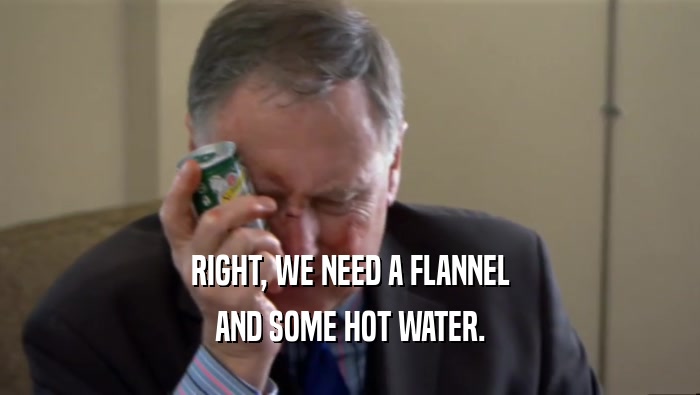 RIGHT, WE NEED A FLANNEL AND SOME HOT WATER. 
