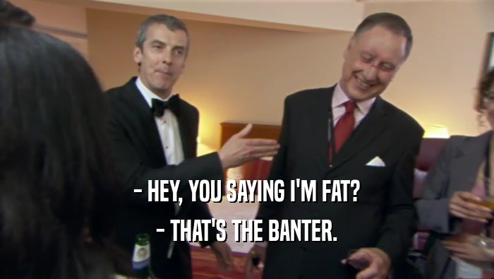 - HEY, YOU SAYING I'M FAT? - THAT'S THE BANTER. 