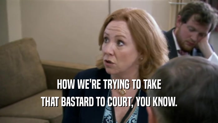 HOW WE'RE TRYING TO TAKE THAT BASTARD TO COURT, YOU KNOW. 