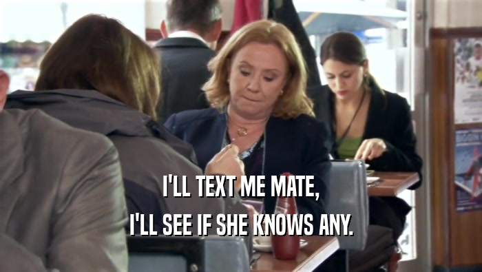 I'LL TEXT ME MATE, I'LL SEE IF SHE KNOWS ANY. 