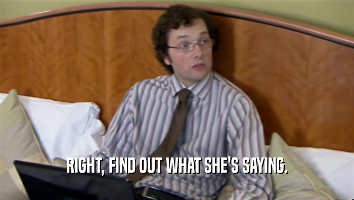 RIGHT, FIND OUT WHAT SHE'S SAYING.  