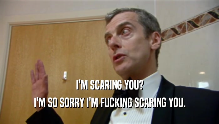 I'M SCARING YOU? I'M SO SORRY I'M FUCKING SCARING YOU. 