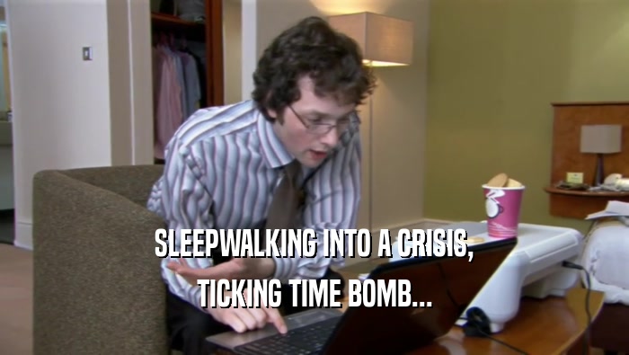 SLEEPWALKING INTO A CRISIS, TICKING TIME BOMB... 