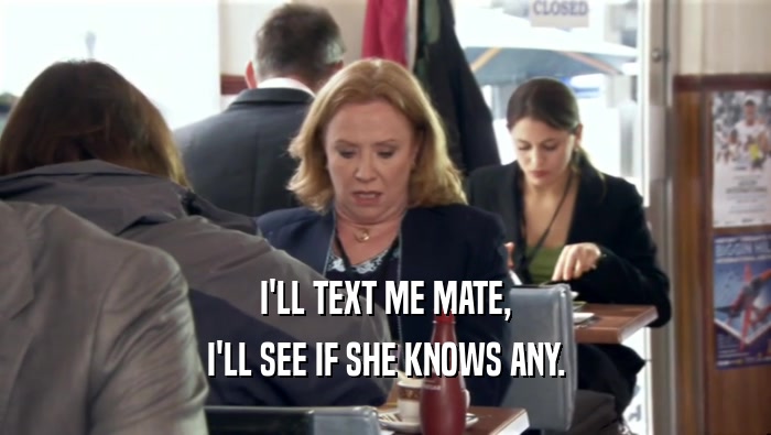 I'LL TEXT ME MATE, I'LL SEE IF SHE KNOWS ANY. 