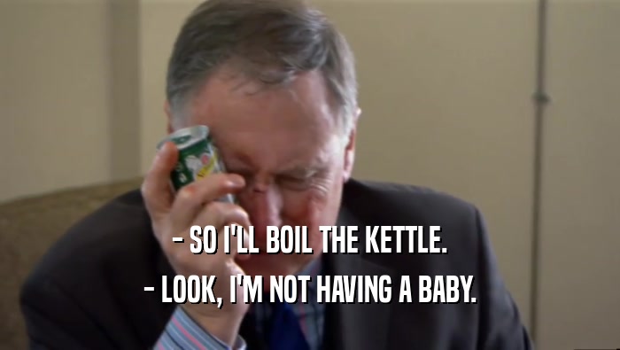 - SO I'LL BOIL THE KETTLE. - LOOK, I'M NOT HAVING A BABY. 