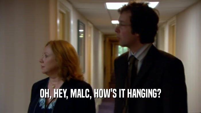 OH, HEY, MALC, HOW'S IT HANGING?  