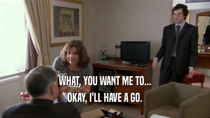 WHAT, YOU WANT ME TO... OKAY, I'LL HAVE A GO. 