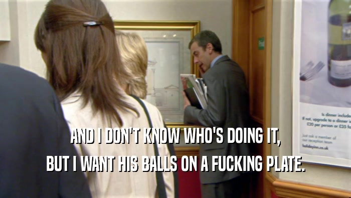 AND I DON'T KNOW WHO'S DOING IT, BUT I WANT HIS BALLS ON A FUCKING PLATE. 