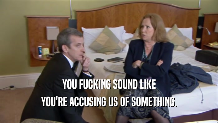 YOU FUCKING SOUND LIKE YOU'RE ACCUSING US OF SOMETHING. 
