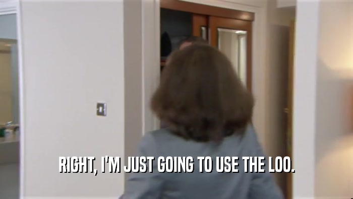 RIGHT, I'M JUST GOING TO USE THE LOO.  