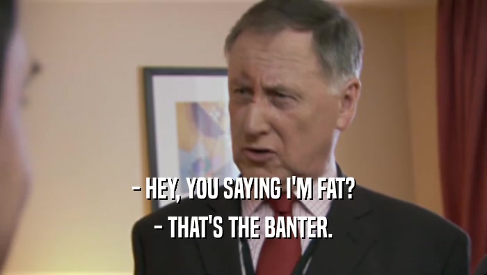 - HEY, YOU SAYING I'M FAT? - THAT'S THE BANTER. 