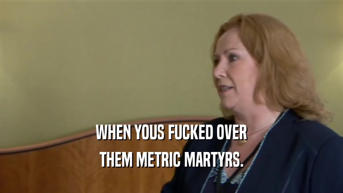 WHEN YOUS FUCKED OVER THEM METRIC MARTYRS. 