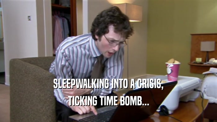 SLEEPWALKING INTO A CRISIS, TICKING TIME BOMB... 