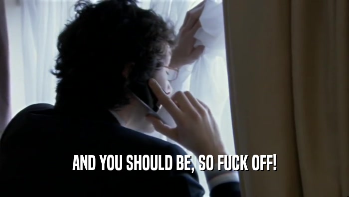 AND YOU SHOULD BE, SO FUCK OFF!  