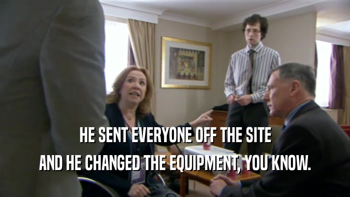 HE SENT EVERYONE OFF THE SITE
 AND HE CHANGED THE EQUIPMENT, YOU KNOW.
 
