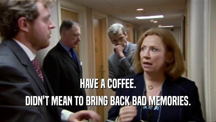HAVE A COFFEE. DIDN'T MEAN TO BRING BACK BAD MEMORIES. 