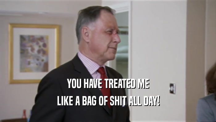 YOU HAVE TREATED ME LIKE A BAG OF SHIT ALL DAY! 