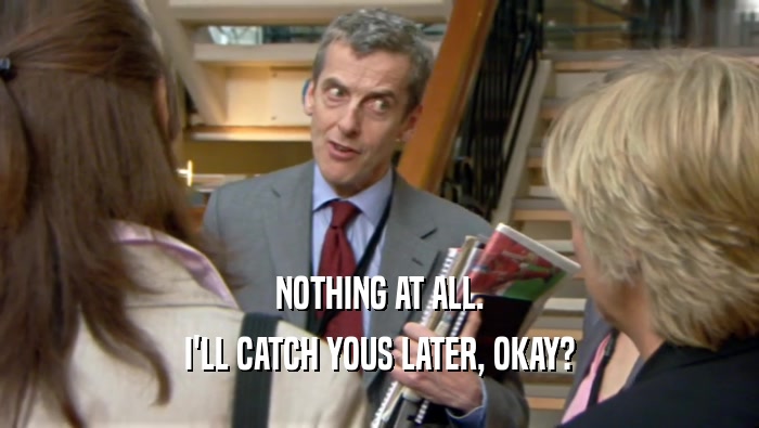 NOTHING AT ALL. I'LL CATCH YOUS LATER, OKAY? 