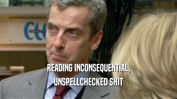 READING INCONSEQUENTIAL,
 UNSPELLCHECKED SHIT
 