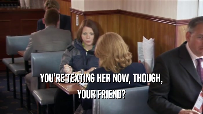 YOU'RE TEXTING HER NOW, THOUGH, YOUR FRIEND? 