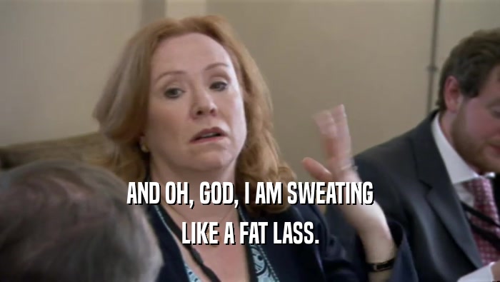 AND OH, GOD, I AM SWEATING LIKE A FAT LASS. 